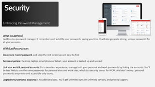 Security
Embracing Password Management
What is LastPass?
LastPass is a password manager. It remembers and autofills your passwords, saving you time. It will also generate strong, unique passwords for
all your accounts.
With LastPass you can:
Create one master password, and keep the rest locked up and easy-to-find
Access anywhere: Desktop, laptop, smartphone or tablet, your account is backed up and synced
Link your work & personal accounts: For a seamless experience, manage both your personal and work passwords by linking the accounts. You’ll
be less likely to use the same passwords for personal sites and work sites, which is a security bonus for WCM. And don’t worry...personal
passwords are private and accessible only to you.
Upgrade your personal accounts at no additional cost. You’ll get unlimited sync on unlimited devices, and priority support.
 