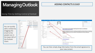 ManagingOutlook
Saving Time by Getting Control of Outlook
ADDING CONTACTS IS EASY
You can quickly
add a contact by
dragging the
email to the
people icon in
the lower left of
the Outlook
Client.
You can then simply drag information from the email signature to
your new contact.
 