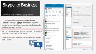 SkypeforBusiness
Our voice, text and messaging service.
Our voice services are provided by Microsoft &
Calltower. Through Skype for Business the need for
physical phones is no longer necessary and you can be
available wherever you are.
You can customize many settings including call handling,
ringtones, audio devices and more.
Skype for Business meetings can be scheduled directly
from Outlook.
 
