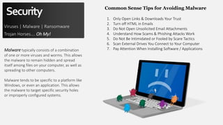 Security
Viruses | Malware | Ransomware
Trojan Horses…. Oh My!
Malware typically consists of a combination
of one or more viruses and worms. This allows
the malware to remain hidden and spread
itself among files on your computer, as well as
spreading to other computers.
Malware tends to be specific to a platform like
Windows, or even an application. This allows
the malware to target specific security holes
or improperly configured systems.
Common Sense Tips for Avoiding Malware
1. Only Open Links & Downloads Your Trust
2. Turn off HTML in Emails
3. Do Not Open Unsolicited Email Attachments
4. Understand How Scams & Phishing Attacks Work
5. Do Not Be Intimidated or Fooled by Scare Tactics
6. Scan External Drives You Connect to Your Computer
7. Pay Attention When Installing Software / Applications
 