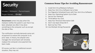 Security
Viruses | Malware | Ransomware
Trojan Horses…. Oh My!
Ransomware comes into play when the
malware notifies the system’s user that it has
been attacked, but after it has done
something to the computer such as encrypt
the disk or files.
The notification normally demands some sort
of payment to restore the computer to its
prior state. In theory, the attacker who
manages the ransomware will remotely
readjust the computer once payment has
been made.
Of course, just like in a traditional ransom
situation, they may not.
Common Sense Tips for Avoiding Ransomware
1. Install Anti-Virus/Malware Software
2. Keep Your Anti-Virus Software Up to Date
3. Run Regularly Scheduled Scans with Your Anti-Virus Software
4. Keep Your Operating System Up to Date
5. Secure Your Network
6. Think Before You Click
7. Keep Your Personal Information Safe
8. Don’t Use Open (free) Wi-Fi
9. Back Up Your Files
10. Use Multiple Strong Passwords
 