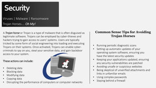 Security
Viruses | Malware | Ransomware
Trojan Horses…. Oh My!
A Trojan horse or Trojan is a type of malware that is often disguised as
legitimate software. Trojans can be employed by cyber-thieves and
hackers trying to gain access to users' systems. Users are typically
tricked by some form of social engineering into loading and executing
Trojans on their systems. Once activated, Trojans can enable cyber-
criminals to spy on you, steal your sensitive data, and gain backdoor
access to your system.
These actions can include:
• Deleting data
• Blocking data
• Modifying data
• Copying data
• Disrupting the performance of computers or computer networks
• Running periodic diagnostic scans
• Setting up automatic updates of your
operating system software, ensuring you
have the latest security updates
• Keeping your applications updated, ensuring
any security vulnerabilities are patched
• Avoiding unsafe or suspicious websites
• Being skeptical of unverified attachments and
links in unfamiliar emails
• Using complex passwords
• Staying behind a firewall
Common Sense Tips for Avoiding
Trojan Horses
 