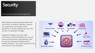 Security
Embracing Password Management
Most people use very weak passwords and
reuse them on different websites. How are
you supposed to use strong, unique
passwords on all the websites you use? The
solution is a password manager.
Password managers store your login
information for all the websites you use and
help you log into them automatically. They
encrypt your password database with a
master password – the master password is the
only one you must remember.
 