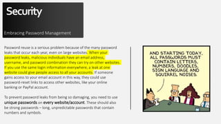 Security
Embracing Password Management
Password reuse is a serious problem because of the many password
leaks that occur each year, even on large websites. When your
password leaks, malicious individuals have an email address,
username, and password combination they can try on other websites.
If you use the same login information everywhere, a leak at one
website could give people access to all your accounts. If someone
gains access to your email account in this way, they could use
password-reset links to access other websites, like your online
banking or PayPal account.
To prevent password leaks from being so damaging, you need to use
unique passwords on every website/account. These should also
be strong passwords – long, unpredictable passwords that contain
numbers and symbols.
 