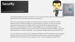 Security
Embracing Password Management
A password manager will take a load off your mind, freeing up brain power for doing productive
things rather than remembering a long list of passwords.
When you use a password manager and need to log into a website, you will first visit that
website normally. Instead of typing your password into the website, you type your master
password into the password manager, which automatically fills the appropriate login
information into the website. (If you’re already logged into your password manager, it will
automatically fill the data for you). You don’t have to think about what email address, username,
and password you used for the website – your password manager does the dirty work for you.
If you’re creating a new account, your password manager will offer to generate a secure random
password for you, so you don’t have to think about that, either. It can also be configured to
automatically fill information like your address, name, and email address into web forms.
 