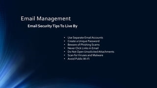 Email Management
Email SecurityTipsTo Live By
• Use Separate EmailAccounts
• Create a Unique Password
• Beware of Phishing Scams
• Never Click Links in Email
• Do Not Open UnsolicitedAttachments
• Scan forViruses and Malware
• Avoid PublicWi-Fi
 