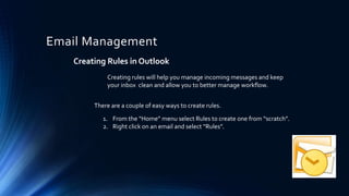 Email Management
Creating Rules in Outlook
There are a couple of easy ways to create rules.
1. From the “Home” menu select Rules to create one from “scratch”.
2. Right click on an email and select “Rules”.
Creating rules will help you manage incoming messages and keep
your inbox clean and allow you to better manage workflow.
 