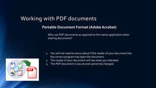 Working with PDF documents
Portable Document Format (Adobe Acrobat)
1. You will not need to worry about if the reader of your document has
the correct program top open the document.
2. The reader of your document will see what you intended.
3. The PDF document is secure and cannot be changed.
Why use PDF documents as opposed to the native application when
sharing documents?
 