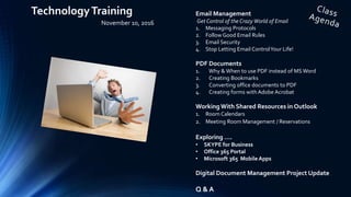 Email Management
Get Control of the Crazy World of Email
1. Messaging Protocols
2. Follow Good Email Rules
3. Email Security
4. Stop Letting Email ControlYour Life!
PDF Documents
1. Why & When to use PDF instead of MS Word
2. Creating Bookmarks
3. Converting office documents to PDF
4. Creating forms with Adobe Acrobat
Working With Shared Resources in Outlook
1. Room Calendars
2. Meeting Room Management / Reservations
Exploring ….
• SKYPE for Business
• Office 365 Portal
• Microsoft 365 Mobile Apps
Digital Document Management Project Update
Q & A
TechnologyTraining
November 10, 2016
 
