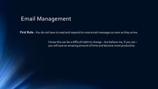 Email Management
First Rule –You do not have to read and respond to most email messages as soon as they arrive.
I know this can be a difficult habit to change – but believe me, if you can –
you will save an amazing amount of time and become more productive.
 