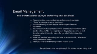 Email Management
Here is what happens if you try to answer every email as it arrives.
1. You are minding your own business and working at your desk.
2. “Ta-da” a message arrives in your inbox.
3. You stop working on your original task and open the email.
4. You read it.
5. You consider what action to take. Does it need a response?What is the
sender asking for? Do you respond now? Do you take the time to find
the information the sender wants. Do you take the time to write a
response.
6. Once you are done responding you have to stop and think, “what was a
doing before that email?”
7. Then you have to start the original task all over again.
Each and every time you go through this process you are losing time!
 