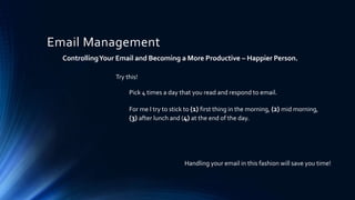 Email Management
ControllingYour Email and Becoming a More Productive – Happier Person.
Pick 4 times a day that you read and respond to email.
For me I try to stick to (1) first thing in the morning, (2) mid morning,
(3) after lunch and (4) at the end of the day.
Handling your email in this fashion will save you time!
Try this!
 