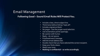 Email Management
Following Good – Sound Email Rules Will ProtectYou.
• Include a clear, direct subject line.
• Think twice before hitting “reply all”.
• Include a signature block.
• No jargon . Use the proper word selection.
• Use exclamation points sparingly.
• Be caution with humor.
• Reply – do not ignore.
• Proofread every message.
• Add the email address last.
• Double check that you have selected the correct recipient.
• Keep your fonts classic.
• Watch your tone.
• Nothing is confidential – so write accordingly.
 