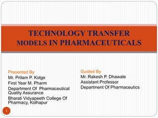 Presented By
Mr. Pritam P. Kolge
First Year M. Pharm
Department Of Pharmaceutical
Quality Assurance
Bharati Vidyapeeth College Of
Pharmacy, Kolhapur
TECHNOLOGY TRANSFER
MODELS IN PHARMACEUTICALS
1
Guided By
Mr. Rakesh P. Dhawale
Assistant Professor
Department Of Pharmaceutics
 