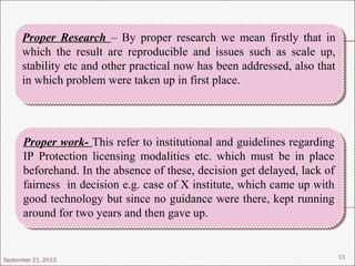 September 21, 2013
11
Proper Research – By proper research we mean firstly that in
which the result are reproducible and issues such as scale up,
stability etc and other practical now has been addressed, also that
in which problem were taken up in first place.
Proper Research – By proper research we mean firstly that in
which the result are reproducible and issues such as scale up,
stability etc and other practical now has been addressed, also that
in which problem were taken up in first place.
Proper work- This refer to institutional and guidelines regarding
IP Protection licensing modalities etc. which must be in place
beforehand. In the absence of these, decision get delayed, lack of
fairness in decision e.g. case of X institute, which came up with
good technology but since no guidance were there, kept running
around for two years and then gave up.
Proper work- This refer to institutional and guidelines regarding
IP Protection licensing modalities etc. which must be in place
beforehand. In the absence of these, decision get delayed, lack of
fairness in decision e.g. case of X institute, which came up with
good technology but since no guidance were there, kept running
around for two years and then gave up.
 
