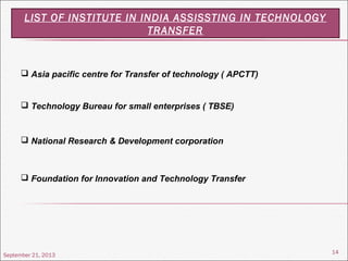 September 21, 2013
14
LIST OF INSTITUTE IN INDIA ASSISSTING IN TECHNOLOGY
TRANSFER
 Asia pacific centre for Transfer of technology ( APCTT)
 Technology Bureau for small enterprises ( TBSE)
 National Research & Development corporation
 Foundation for Innovation and Technology Transfer
 