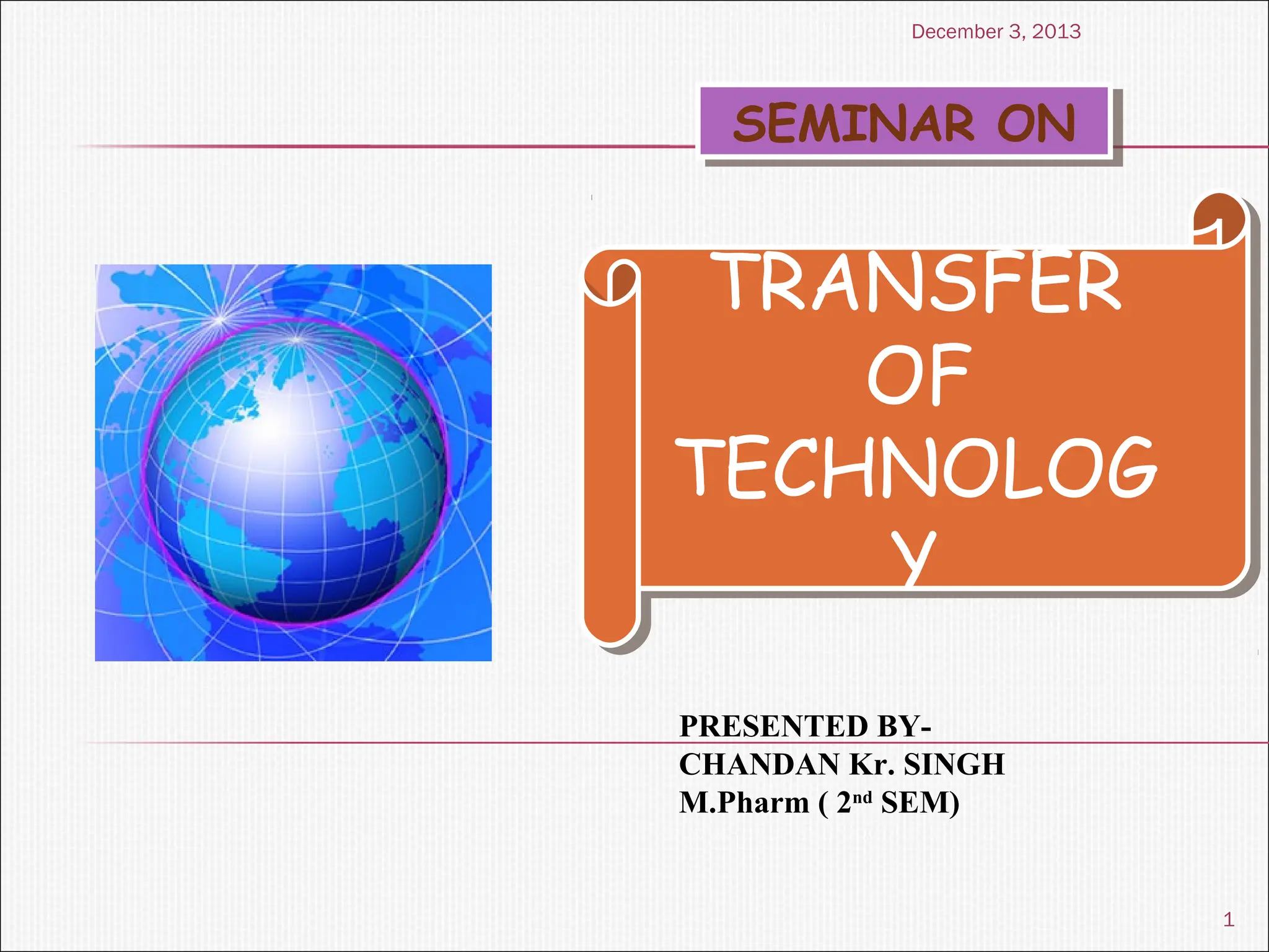 SEMINAR ON
SEMINAR ON
TRANSFER
OF
TECHNOLOG
Y
TRANSFER
OF
TECHNOLOG
Y
PRESENTED BY-
CHANDAN Kr. SINGH
M.Pharm ( 2nd
SEM)
1
December 3, 2013
 