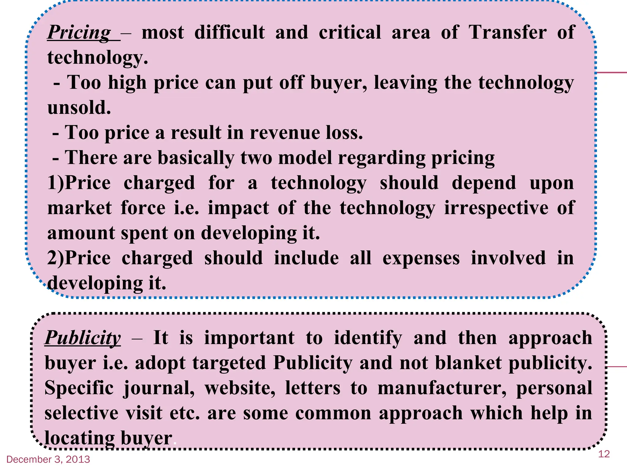 December 3, 2013
12
Pricing – most difficult and critical area of Transfer of
technology.
- Too high price can put off buyer, leaving the technology
unsold.
- Too price a result in revenue loss.
- There are basically two model regarding pricing
1)Price charged for a technology should depend upon
market force i.e. impact of the technology irrespective of
amount spent on developing it.
2)Price charged should include all expenses involved in
developing it.
Publicity – It is important to identify and then approach
buyer i.e. adopt targeted Publicity and not blanket publicity.
Specific journal, website, letters to manufacturer, personal
selective visit etc. are some common approach which help in
locating buyer.
 