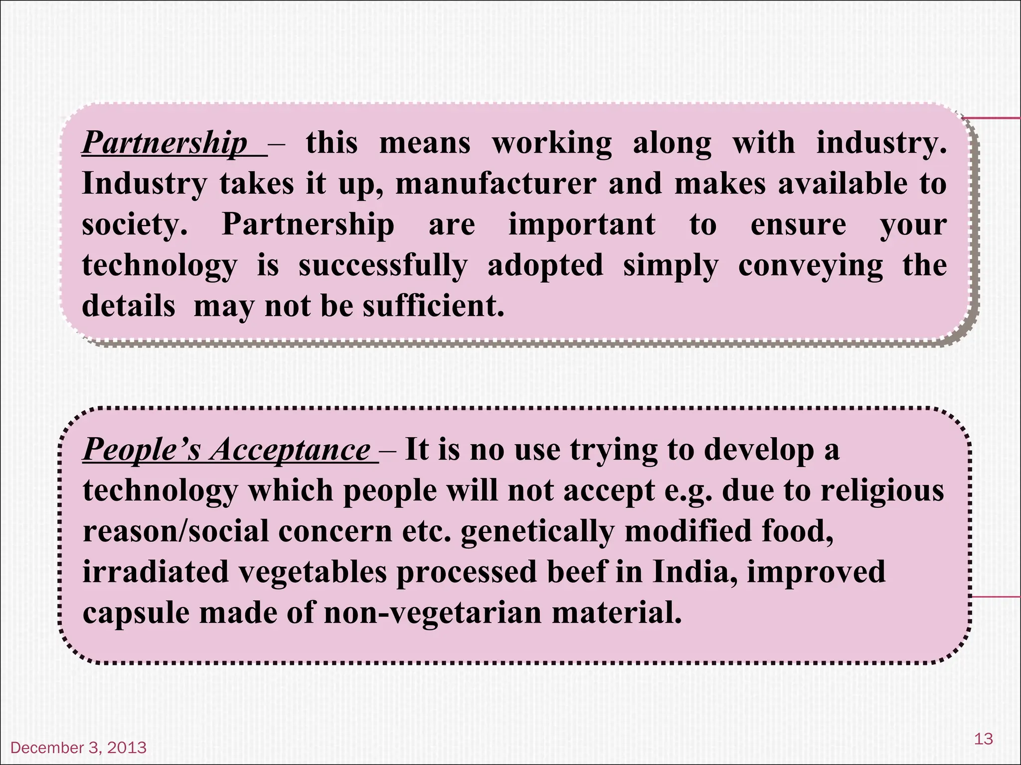 December 3, 2013
13
Partnership – this means working along with industry.
Industry takes it up, manufacturer and makes available to
society. Partnership are important to ensure your
technology is successfully adopted simply conveying the
details may not be sufficient.
Partnership – this means working along with industry.
Industry takes it up, manufacturer and makes available to
society. Partnership are important to ensure your
technology is successfully adopted simply conveying the
details may not be sufficient.
People’s Acceptance – It is no use trying to develop a
technology which people will not accept e.g. due to religious
reason/social concern etc. genetically modified food,
irradiated vegetables processed beef in India, improved
capsule made of non-vegetarian material.
 