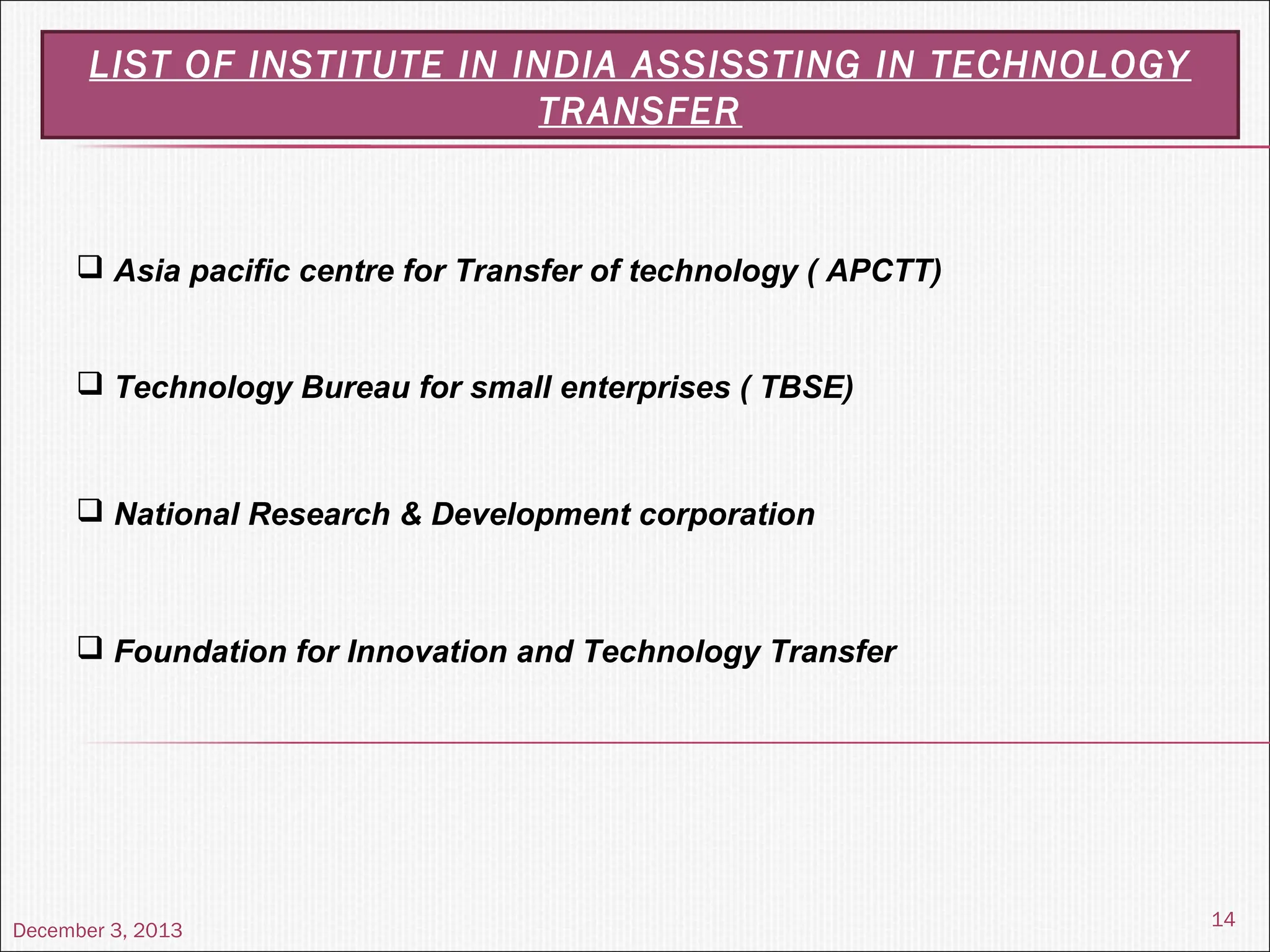December 3, 2013
14
LIST OF INSTITUTE IN INDIA ASSISSTING IN TECHNOLOGY
TRANSFER
 Asia pacific centre for Transfer of technology ( APCTT)
 Technology Bureau for small enterprises ( TBSE)
 National Research & Development corporation
 Foundation for Innovation and Technology Transfer
 