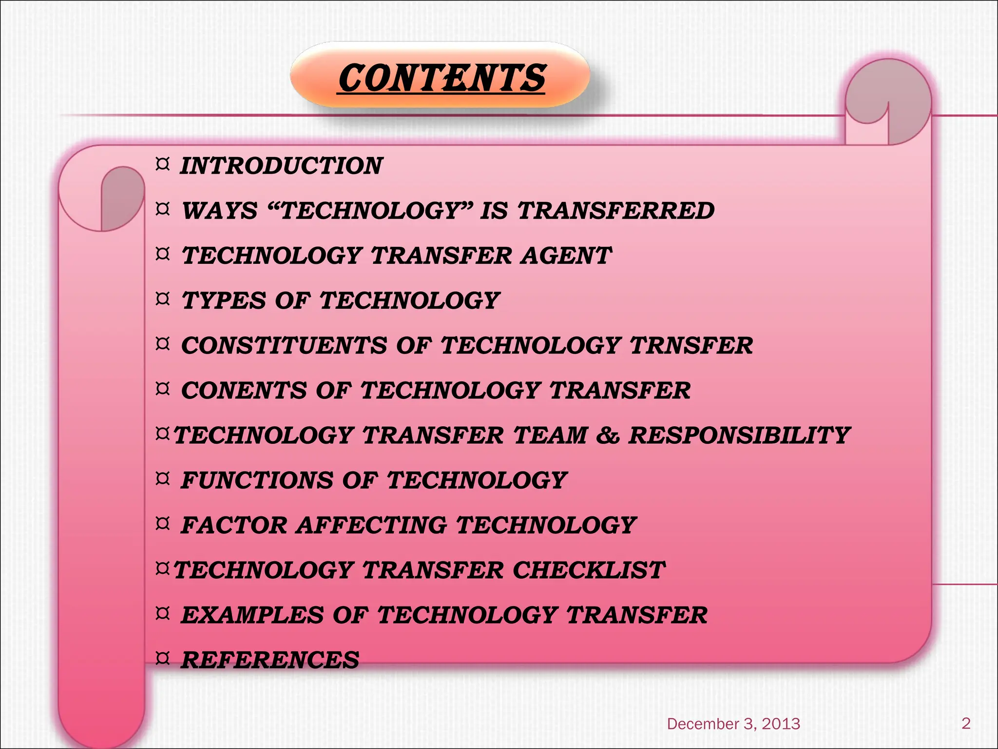 December 3, 2013 2
¤ INTRODUCTION
¤ WAYS “TECHNOLOGY” IS TRANSFERRED
¤ TECHNOLOGY TRANSFER AGENT
¤ TYPES OF TECHNOLOGY
¤ CONSTITUENTS OF TECHNOLOGY TRNSFER
¤ CONENTS OF TECHNOLOGY TRANSFER
¤TECHNOLOGY TRANSFER TEAM & RESPONSIBILITY
¤ FUNCTIONS OF TECHNOLOGY
¤ FACTOR AFFECTING TECHNOLOGY
¤TECHNOLOGY TRANSFER CHECKLIST
¤ EXAMPLES OF TECHNOLOGY TRANSFER
¤ REFERENCES
CONTENTS
 
