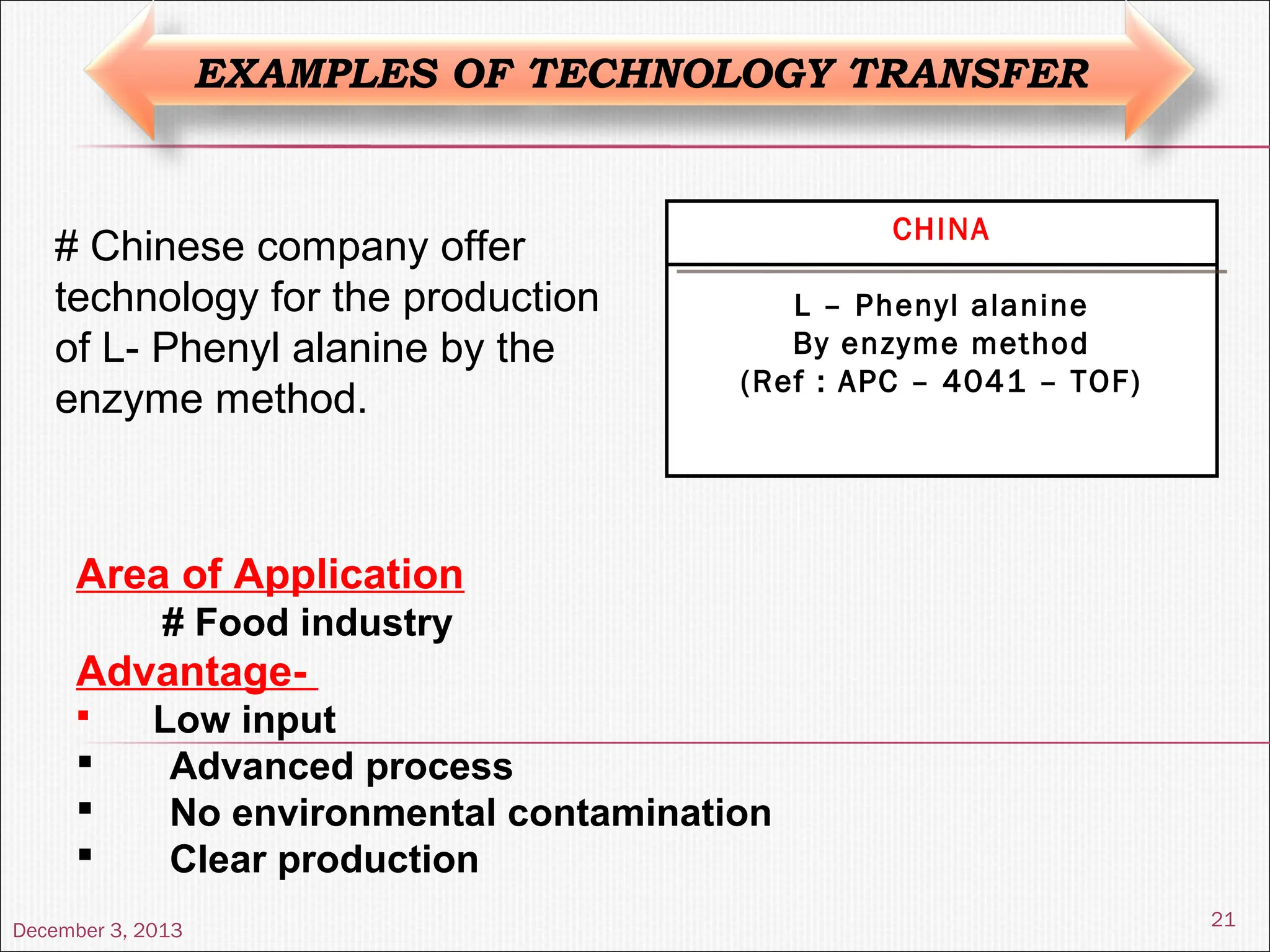 December 3, 2013
21
EXAMPLES OF TECHNOLOGY TRANSFER
CHINA
L – Phenyl alanine
By enzyme method
(Ref : APC – 4041 – TOF)
# Chinese company offer
technology for the production
of L- Phenyl alanine by the
enzyme method.
Area of Application
# Food industry
Advantage-
 Low input
 Advanced process
 No environmental contamination
 Clear production
 