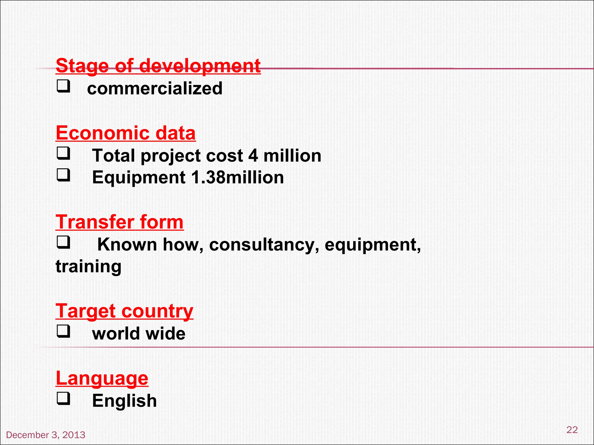December 3, 2013
22
Stage of development
 commercialized
Economic data
 Total project cost 4 million
 Equipment 1.38million
Transfer form
 Known how, consultancy, equipment,
training
Target country
 world wide
Language
 English
 