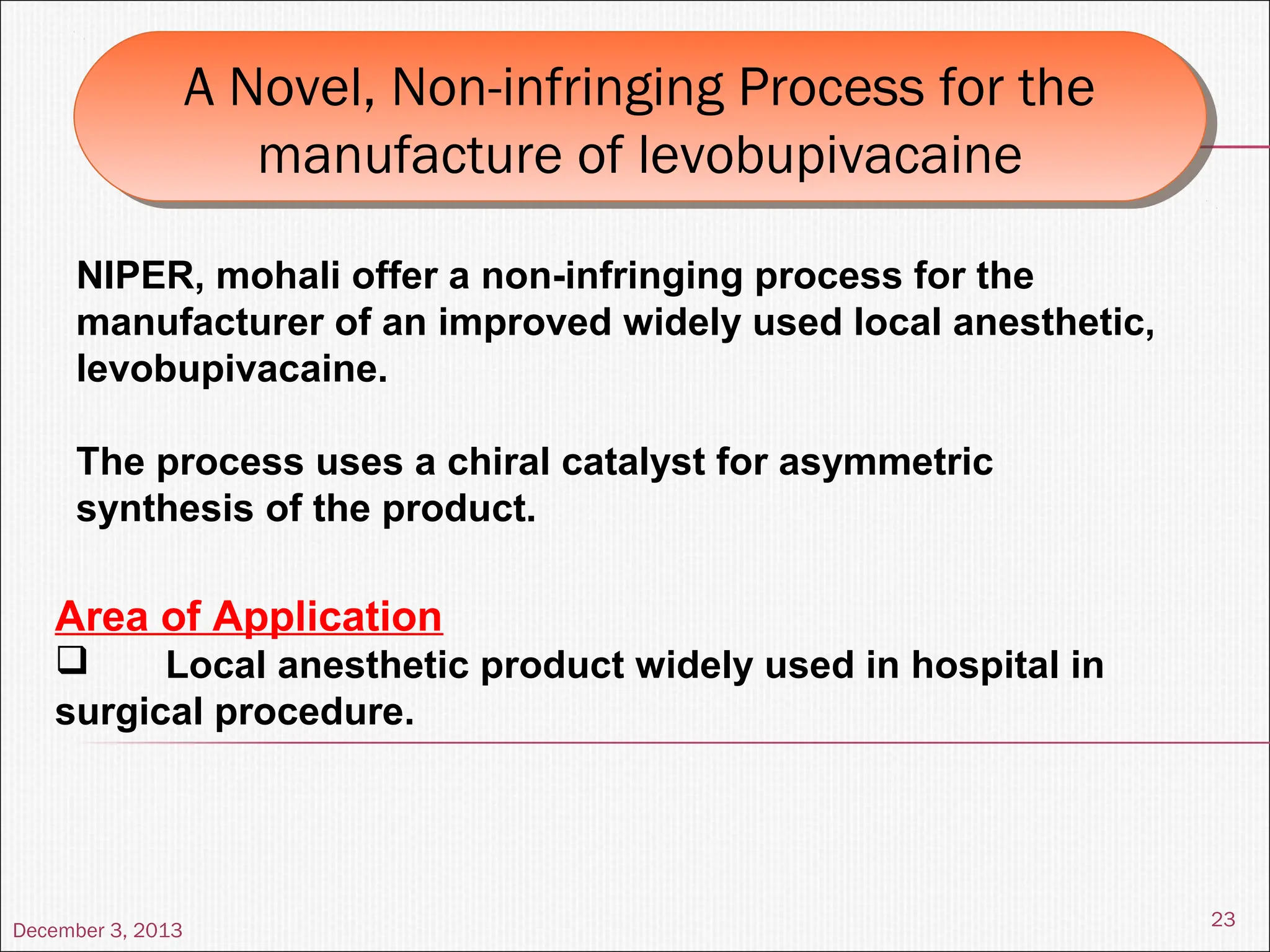 December 3, 2013
23
A Novel, Non-infringing Process for the
manufacture of levobupivacaine
A Novel, Non-infringing Process for the
manufacture of levobupivacaine
NIPER, mohali offer a non-infringing process for the
manufacturer of an improved widely used local anesthetic,
levobupivacaine.
The process uses a chiral catalyst for asymmetric
synthesis of the product.
Area of Application
 Local anesthetic product widely used in hospital in
surgical procedure.
 