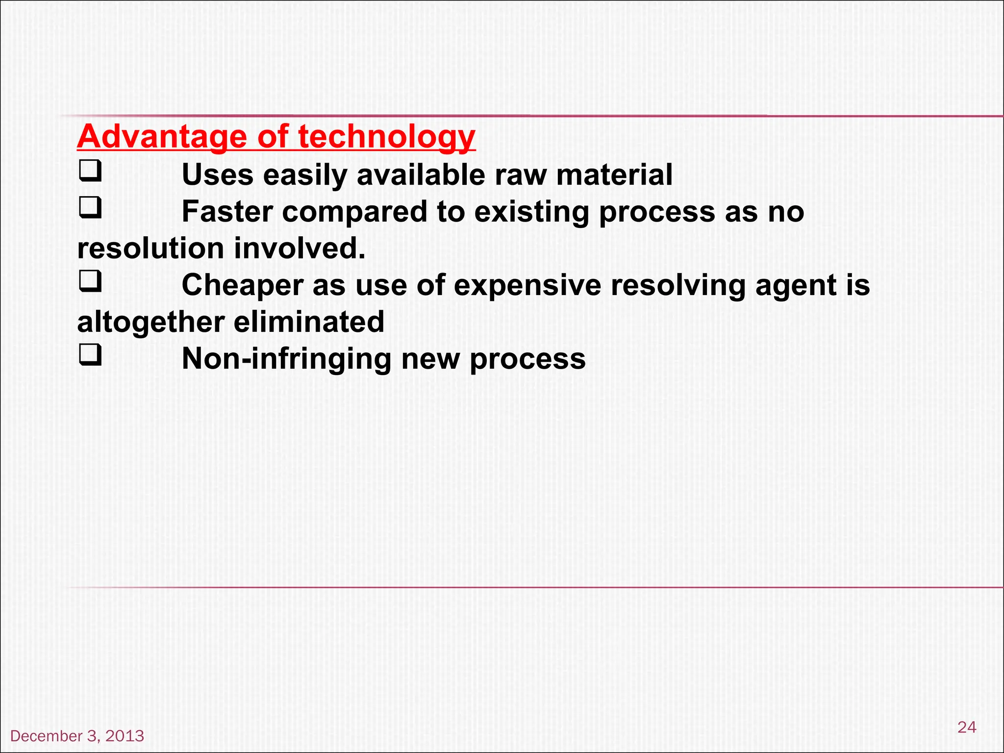 December 3, 2013
24
Advantage of technology
 Uses easily available raw material
 Faster compared to existing process as no
resolution involved.
 Cheaper as use of expensive resolving agent is
altogether eliminated
 Non-infringing new process
 