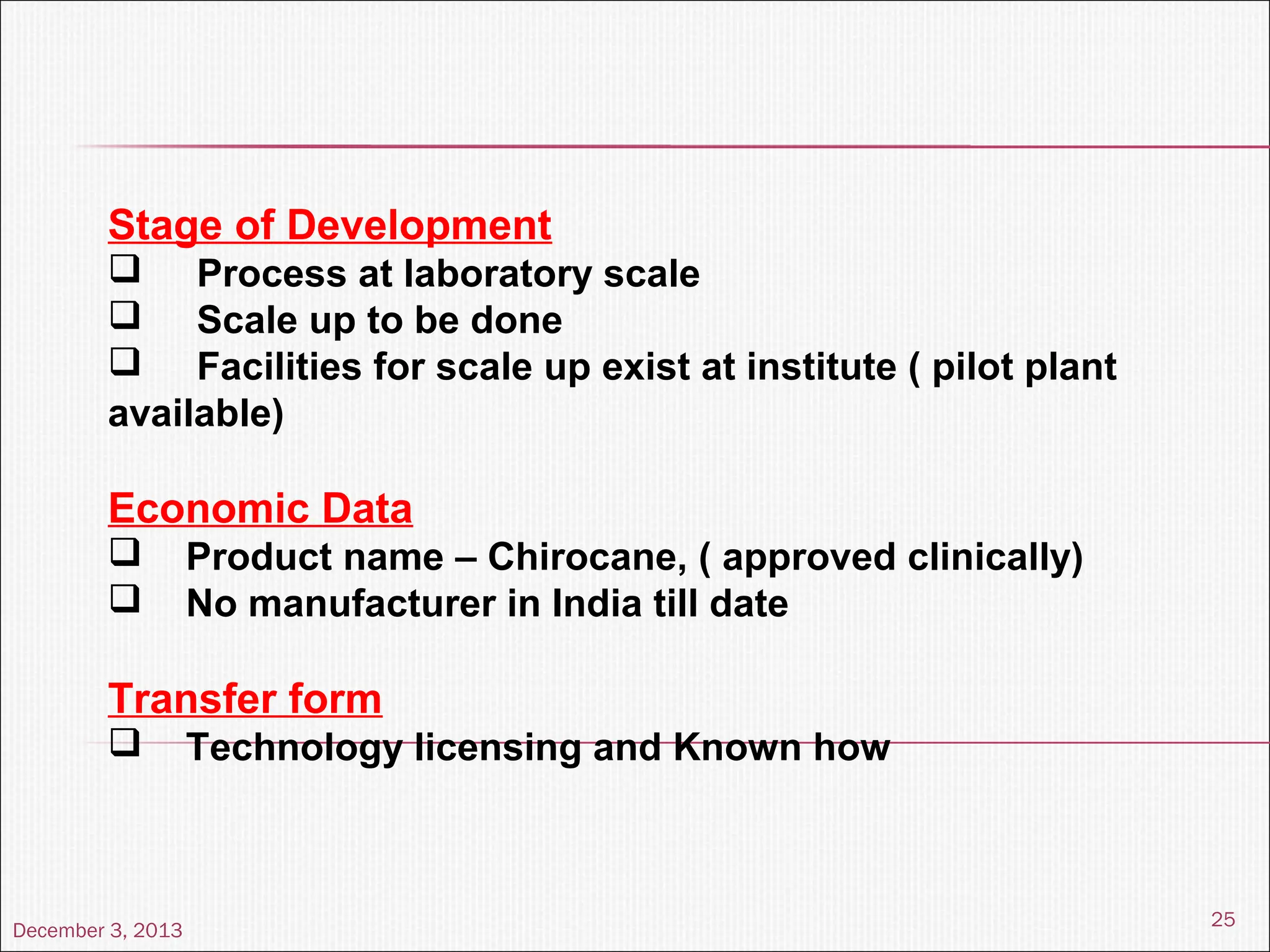 December 3, 2013
25
Stage of Development
 Process at laboratory scale
 Scale up to be done
 Facilities for scale up exist at institute ( pilot plant
available)
Economic Data
 Product name – Chirocane, ( approved clinically)
 No manufacturer in India till date
Transfer form
 Technology licensing and Known how
 