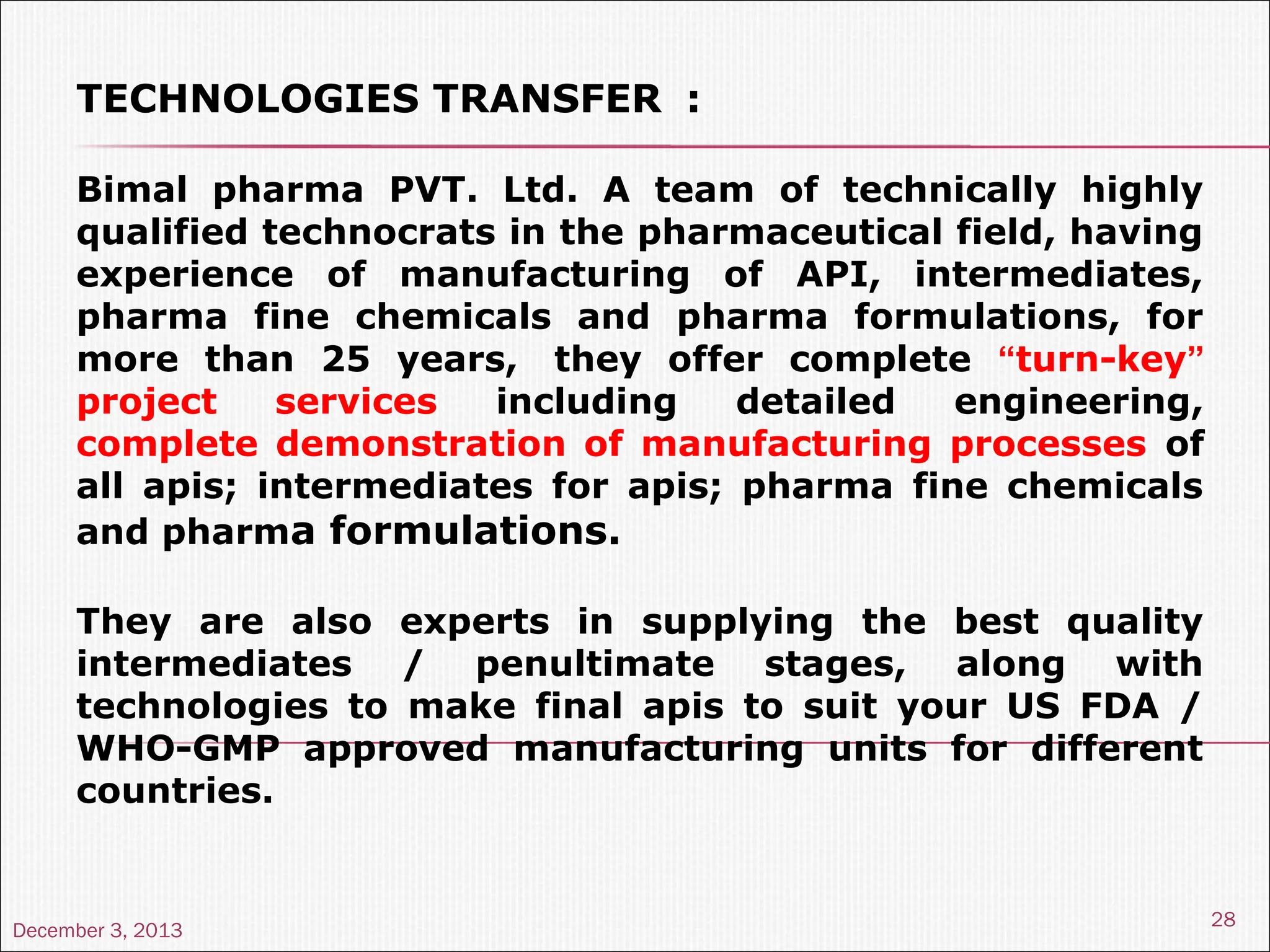 December 3, 2013
28
TECHNOLOGIES TRANSFER :
Bimal pharma PVT. Ltd. A team of technically highly
qualified technocrats in the pharmaceutical field, having
experience of manufacturing of API, intermediates,
pharma fine chemicals and pharma formulations, for
more than 25 years, they offer complete “turn-key”
project services including detailed engineering,
complete demonstration of manufacturing processes of
all apis; intermediates for apis; pharma fine chemicals
and pharma formulations.
They are also experts in supplying the best quality
intermediates / penultimate stages, along with
technologies to make final apis to suit your US FDA /
WHO-GMP approved manufacturing units for different
countries.
 