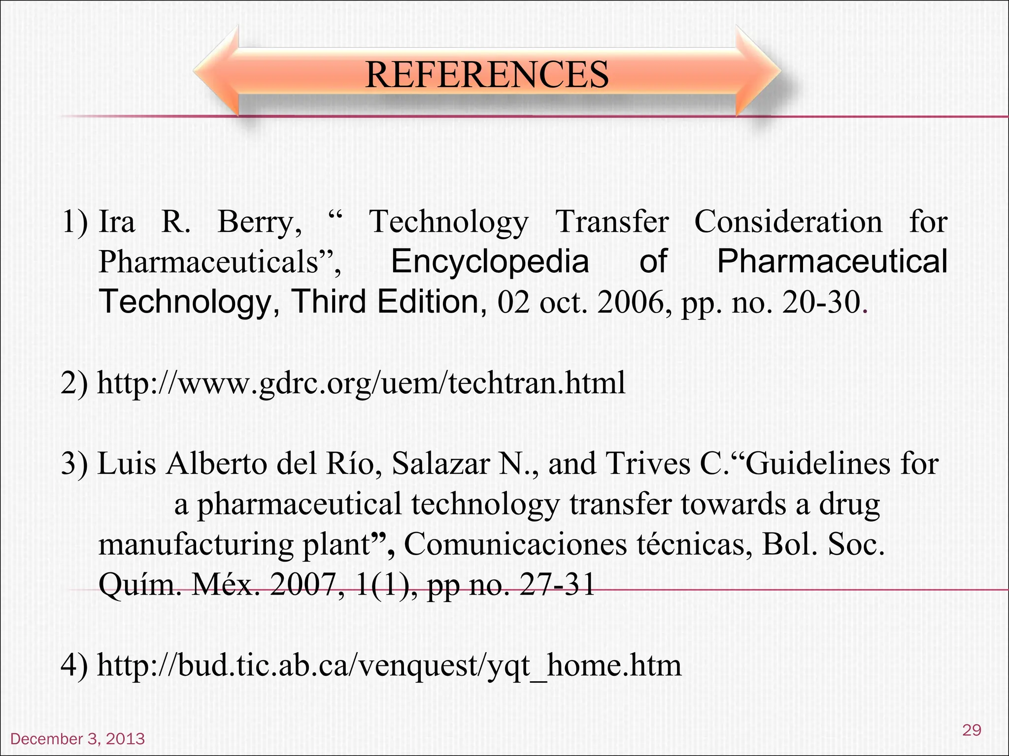 December 3, 2013
29
REFERENCES
1) Ira R. Berry, “ Technology Transfer Consideration for
Pharmaceuticals”, Encyclopedia of Pharmaceutical
Technology, Third Edition, 02 oct. 2006, pp. no. 20-30.
2) http://www.gdrc.org/uem/techtran.html
3) Luis Alberto del Río, Salazar N., and Trives C.“Guidelines for
a pharmaceutical technology transfer towards a drug
manufacturing plant”, Comunicaciones técnicas, Bol. Soc.
Quím. Méx. 2007, 1(1), pp no. 27-31
4) http://bud.tic.ab.ca/venquest/yqt_home.htm
 