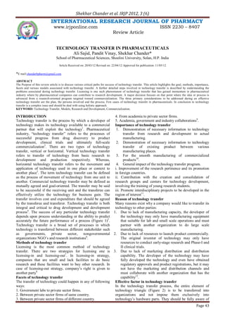 Shekhar Chander et al. IRJP 2012, 3 (6)
Page 43
INTERNATIONAL RESEARCH JOURNAL OF PHARMACY
www.irjponline.com ISSN 2230 – 8407
Review Article
TECHNOLOGY TRANSFER IN PHARMACEUTICALS
Ali Sajid, Pandit Vinay, Shekhar Chander*
School of Pharmaceutical Sciences, Shoolini University, Solan, H.P. India
Article Received on: 20/03/12 Revised on: 22/04/12 Approved for publication: 11/05/12
*E mail:chanderbpharm@gmail.com
ABSTRACT
The Purpose of this review article is to discuss various critical paths for success of technology transfer. This article highlights the goal, methods, importance,
facets and various models associated with technology transfer. A further detailed steps involved in technology transfer is described by understanding the
problems associated during technology transfer. Licensing is one such phenomenon of technology transfer that has gained momentum in pharmaceutical
industry where by pharmaceutical companies can contribute to research development. A major decision focuses on that point where the idea or process is
advanced from a research-oriented program targeted toward commercialization. The three primary considerations to be addressed during an effective
technology transfer are the plan, the persons involved and the process. Few cases of technology transfer in pharmaceuticals. In conclusion to technology
transfer is a complex issue and should be deal with using holistic approach.
KEYWORD: Technology Transfer, Models, Research and Development, Commercialization.
INTRODUCTION
Technology transfer is the process by which a developer of
technology makes its technology available to a commercial
partner that will exploit the technology1
. Pharmaceutical
industry, “technology transfer” refers to the processes of
successful progress from drug discovery to product
development, clinical trials and ultimately full-scale
commercialization2
. There are two types of technology
transfer, vertical or horizontal. Vertical technology transfer
refers to transfer of technology from basic research to
development and production respectively. Whereas,
horizontal technology transfer refers to the movement and
application of technology used in one place or context to
another place3
. The term technology transfer can be defined
as the process of movement of technology from one unit to
another. Commercial technology transfer may be defined as
mutually agreed and goal-oriented. The transfer may be said
to be successful if the receiving unit and the transferee can
effectively utilize the technology for business gain. The
transfer involves cost and expenditure that should be agreed
by the transferee and transferor. Technology transfer is both
integral and critical to drug development and development
process4
. The success of any particular technology transfer
depends upon process understanding or the ability to predict
accurately the future performance of a process (Figure 1)5
.
Technology transfer is a broad set of processes in which
technology is transferred between different stakeholder such
as governments, private sector, nongovernmental
organizations NGO’s and research institutions6
.
Methods of technology transfer
Licensing is the most common method of technology
transfer. There are two strategies for licensing one is
licensing-in and licensing-out7
. In licensing-in strategy,
companies that are small and lack facilities to do basic
research and these facilities want to buy other research. In
case of licensing-out strategy, company’s right is given to
another party8.
Facets of technology transfer
The transfer of technology could happen in any of following
ways:
1. Government labs to private sector firms.
2. Between private sector firms of same country.
3. Between private sector firms of different country.
4. From academia to private sector firms.
5. Academia, government and industry collaborations9
.
Importance of technology transfer
1. Demonstration of necessary information to technology
transfer from research and development to actual
manufacturing.
2. Demonstration of necessary information to technology
transfer of existing product between various
manufacturing places.
3. For the smooth manufacturing of commercialized
products10
.
4. General impact of the technology transfer program.
i. Improvement of the research pertinence and its promotion
in foreign countries.
ii. Contribution with the creation and consolidation of
research groups and centers for technology development,
involving the training of young research students.
iii. Promote interdisciplinary projects to be developed in the
region of interest11
.
Reason of technology transfer
Many reasons exist why a company would like to transfer its
technology to other parties:
1. Due to lack of manufacturing capacity, the developer of
the technology may only have manufacturing equipment
that suitable for lab and small scale operations and must
partner with another organization to do large scale
manufacturing.
2. Due to lack of resources to launch product commercially.
The original inventor of technology may only have
resources to conduct early-stage research and Phase-I and
II clinical trials.
3. Due to lack of marketing distribution and distribution
capability. The developer of the technology may have
fully developed the technology and even have obtained
regulatory approvals and product registrations, but it may
not have the marketing and distribution channels and
must collaborate with another organization that has the
capability12
.
Effective factor in technology transfer
In the technology transfer process, the entire element of
technology triangle (Figure 2) is to be transferred into
organizations and not impose them exclusively into
technology’s hardware parts. They should be fully aware of
 
