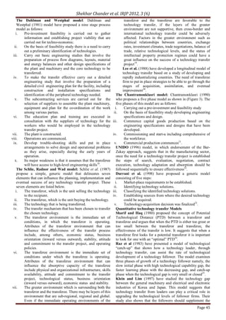 Shekhar Chander et al. IRJP 2012, 3 (6)
Page 45
The Dahlman and Westphal model: Dahlman and
Westphal (1981) model have proposed a nine stage process
model as follows:
i. Pre-investment feasibility is carried out to gather
information and establishing project viability that are
carried out for techno-economic.
ii. On the basis of feasibility study there is a need to carry
out a preliminary identification of technologies.
iii. Carry out basic engineering studies that involve the
preparation of process flow diagrams, layouts, material
and energy balances and other design specifications of
the plant and machinery and the core technology to be
transferred.
iv. To make the transfer effective carry out a detailed
engineering study that involve the preparation of a
detailed civil engineering plan for the facility, including
construction and installation specifications and
identification of the peripheral technology needed.
v. The subcontracting services are carried out for the
selection of suppliers to assemble the plant machinery,
equipment and plan for the co-ordination of the work
among various parties.
vi. The education plan and training are executed in
consultation with the suppliers of technology for the
workers who would be employed in the technology
transfer project.
vii. The plant is constructed.
viii. Operations are commenced.
ix. Develop trouble-shooting skills and put in place
arrangements to solve design and operational problems
as they arise, especially during the early years of
operation.
x. Its major weakness is that it assumes that the transferee
will have access to high-level engineering skills18
.
The Schlie, Radnor and Wad model: Schlie et al. (1987)
propose a simple, generic model that delineates seven
elements that can influence the planning, implementation and
eventual success of any technology transfer project. These
seven elements are listed below.
i. The transferor, which is the unit selling the technology
to the recipient.
ii. The transferee, which is the unit buying the technology.
iii. The technology that is being transferred.
iv. The transfer mechanism that has been chosen to transfer
the chosen technology.
v. The transferor environment is the immediate set of
conditions, in which the transferor is operating.
Attributes of the transferor environment that can
influence the effectiveness of the transfer process
include, among others, economic status, business
orientation (inward versus outward), stability, attitude
and commitment to the transfer project, and operating
policies.
vi. The transferee environment is the immediate set of
conditions under which the transferee is operating.
Attributes of the transferee environment that can
influence the absorptive capacity of the transferee
include physical and organizational infrastructure, skills
availability, attitude and commitment to the transfer
project, technological status, business orientation
(inward versus outward), economic status and stability.
vii. The greater environment which is surrounding both the
transferor and the transferee. There may be layers of this
environment that are sub-regional, regional and global.
Even if the immediate operating environments of the
transferor and the transferee are favorable to the
technology transfer, if the layers of the greater
environment are not supportive, then cross-border and
international technology transfer could be adversely
affected. Factors in the greater environment such as
political relationships between countries, exchange
rates, investment climates, trade negotiations, balance of
trade, relative technological levels, and the status of
intellectual property protection regimes could have a
great influence on the success of a technology transfer
project19
.
Lee et al. (1988) have developed a longitudinal model of
technology transfer based on a study of developing and
rapidly industrializing countries. The need of transferee
firm to put in place strategies to be able to go through the
stages of acquisition, assimilation, and eventual
improvement20
.
The Chantramonklasri model: Chantramonklasri (1990)
who proposes a five phase model as shown in (Figure 3). The
five phases of this model are as follows:
i. Carrying out a pre-investment and feasibility study
ii. On the basis of feasibility study developing engineering
specifications and design.
iii. Commence capital goods production based on the
engineering specifications and designs that have been
developed.
iv. Commissioning and start-u including comprehensive of
the workforce.
v. Commercial production commences21
.
UNIDO (1996) model, in which endorsement of the Bar-
Zakay approach, suggests that in the manufacturing sector,
once the need for a technology transfer project is established
the steps of search, evaluation, negotiation, contract
execution, technology adaptation and absorption should be
followed sequentially to ensure effectiveness22
.
Durrani et al. (1998) have proposed a generic model
consisting of five steps:
i. Market-place requirements to be established.
ii. Identifying technology solutions.
iii. Classifying the identified technology solutions.
iv. Establishing sources from where the desired technology
could be acquired.
v. Technology-acquisition decision was finalized23
.
Quantitative technology transfer Models
Sharif and Haq (1980) proposed the concept of Potential
Technological Distance (PTD) between a transferor and
transferee and argues that when the PTD is either too great or
too small between the transferor and transferee, the
effectiveness of the transfer is low. It suggests that when a
transferee first looks for a potential transferor it is important
to look for one with an “optimal” PTD24
.
Raz et al (1983) have presented a model of technological
“catch-up” that shows how a technology leader, through
technology transfer, can assist the rate of technological
development of a technology follower. The model examines
three phases of growth of a technology follower namely, the
slow initial phase with high technological capability gap, the
faster learning phase with the decreasing gap, and catch-up
phase when the technological gap is very small or closed25
.
Klein and Lim (1997) have studied the technology gap
between the general machinery and electrical and electronic
industries of Korea and Japan. This model suggests that
technology transfer from leaders can play a critical role in
upgrading the technological levels of follower firms. Their
study also shows that the followers should supplement the
 