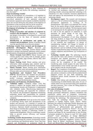 Shekhar Chander et al. IRJP 2012, 3 (6)
Page 46
transfer by independently putting in place measures to
assimilate, modify, and localize the technology transferred
from the leader26
.
Steps in technology transfer
During the development of a formulation, it is important to
understand the procedure of operations used, critical and
non-critical parameters of each operation, production
environment, equipment and excipients availability should be
taken into account during the early phases of development of
formulation so that successful scale up can be carried out.
The steps involved in technology transfer are as follows –
Development of technology by research and development.
(Research Phase)
i. Design of procedure and selection of excipients by
research and development: Selection of materials
and design of procedures is developed by research and
development on the basis of innovator product
characteristics.
ii. Identification of specifications and quality by
research and development: Quality of product should
meet the specifications of an innovator product.
Technology transfer from research and development to
production (Development Phase): Research and
development provides Technology Transfer Dossier (TTD)
document to product development laboratory which contains
all information of formulation and drug product as follows -
i. Master Formula Card (MFC): Master formula card
contains product name along with its strength, generic
name, MFC number, page number, effective date, shelf
life and market.
ii. Master Packing Card: Master packing card gives
information about packaging type, material used for
packaging, stability profile and shelf life of packaging.
iii. Master Formula: Master formula gives information
about formulation order and manufacturing instructions.
(Process order and environment conditions)
iv. Specifications and Standard Test Procedures
(STP’S): Specifications and standard test procedures
are helps to know active ingredients and excipients
profile, in-process parameters, product release
specifications and finished product details.
Optimization and Production. (Production Phase)
i. Validation studies: Validation studies verify that
process is stabilize the product based on transferred
manufacturing formula and Production is implemented
after validation studies. Manufacturing department is
accepting technology and responsible for validation.
The research and development department transferring
technology should take responsibility for validation
such as performance qualification, cleaning and process
validation.
ii. Scale up for production: Scale up involves the transfer
of technology during small scale development of the
product and processes. It is essential to consider the
production environment and system during development
of process. Operators should concentrate on keeping
these things in mind that their segment of the production
process running smoothly if technology transfer is
implemented thoughtfully. Effective technology transfer
helps to provide process efficiency and maintain
product quality.
Technology transfer documentation: Technology transfer
document demonstrating the contents of technology transfer
from transferring and transferred parties. Every step from
research and development to production should be
documented, task assignments and responsibilities should
be clarified and acceptance criteria for completion of
technology transfer concerning individual technology to be
transferred. It is duty of Quality Assurance department to
check and approve the documentation for all processes of
technology transfer.
i. Development report: The research and development
report is a file of technical development, research and
development department is in-charge of its
documentation. This report is an important file to show
basis for the quality design of drug substances and its
specifications and test methods. The development report
is not prerequisite for the application for approval it can
be used at the pre approval an inspection as valid
document for quality design of new drug. The
development report contains - (a) Data of
pharmaceutical development of new drug substances
and drug products at stages from early development
phase to final application of approval. (b) Information
of raw materials and components. (c) Design of
manufacturing methods. (d) Change in histories of
important processes and control parameters. (e)
Specifications and test methods of drug substances. (f)
Validity of specification range of important tests such as
contents impurities and dissolution. (g) Verifications of
results.
ii. Technology transfer plan: The technology transfer
plan describe items and contents of technology to be
transferred and detailed procedures of individual
transfer and transfer schedule, establish judgment
criteria for the completion of the transfer. The
transferring party should prepare the plan before the
implementation of the transfer and reach an agreement
on its contents with the transferred party.
iii. Report: The Completion of technology transfer is to be
made once data are taken accordingly to the technology
plan and are evaluated to confirm that the predetermined
judgment criteria are met. Both transferring and
transferred parties should document the technology
transfer report.
iv. Exhibit: After taking scale up batches of the product,
manufacturing of exhibit batches takes place. In case of
exhibit, batch sizes are increased along with equipments
and their processes. This is done for filling purpose in
regulatory agencies27
.
Few cases of technology transfer
In India technology transfer process is actively pursued
through government laboratories, academic institutions and
commercial entities such as companies. Government
laboratories and institution are the frontrunner in creating and
transferring the technology. The pharmaceutical company
likes Cipla has technology transfer agreement with
companies in Uganda, Nigeria, Egypt, Algeria. Themis
laboratory has entered in technology transfer agreement with
Aventis Pharma Ltd for the development of fixed dose
combination of glibenaclamide and glimepride with
metfomin technology patented by Themis28
. Eli Lilly has
entered in technology transfer agreement with Shasun
Chemical and Drugs for the manufacturing of anti-TB drug,
Cycloserine produced by Shasun to meet Eli Lilly global
demand29
. Local subsidiaries of foreign R&D-based
pharmaceuticals such as Pfizer, Abbott, GlaxoSmithKline
Beecham, Bayer, Boehringer Ingelheim, Aventis, Novartis,
Merck, Sharp & Dohme, AstraZeneca, Schering Plough,
Wyeth and Bristol-Myers Squibb bought local factories to
 