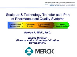 Scale-up & Technology Transfer as a Part
   of Pharmaceutical Quality Systems
 Pharmaceutical    Technology    Commercial         Product
  Development       Transfer    Manufacturing   Discontinuation



                  George P. Millili, Ph.D.

                 Senior Director
         Pharmaceutical Commercialization
                 Development.
 