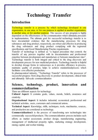 1
Technology Transfer
Introduction
Technology transfer is a process by which technology developed in one
organization, in one area, or for one purpose is applied in another organization,
in another area, or for another purpose. The success of any program is highly
dependent on the effectiveness of the communication which ultimately proceeds
in implementation. The ultimate goal for successful technology transfer is to
have documented evidence that the manufacturing processes for drug
substances and drug product, respectively, are robust and effective in producing
the drug substances and drug product complying with the registered
specifications and Good Manufacturing Practice requirements.
Transfer of technology is defined as “a logical procedure that controls the
transfer of any process together with its documentation and professional
expertise between development and manufacture or between manufacture sites”.
Technology transfer is both integral and critical to the drug discovery and
development process for new medicinal products. Technology transfer is helpful
to develop dosage forms in variousways as it provides efficiency in process,
maintains quality of product, helps to achieve standardizedprocess which
facilitates cost effective production.
In pharmaceutical industry, “Technology Transfer” refers to the processes of
successful progress from drug discovery to product development, clinical trials
and ultimately full-scale commercialization
Science, technology, product, innovation and
commercialization
There are different aspects for technology:
Cultural Aspect: It contains goals, values, morals, beliefs, awareness and
creativity.
Organisational Aspect: It includes industrial, economical, professional and
technical activities, users, customers and commercial unions.
Technical Aspect: Knowledge, skills, techniques, tools, machineries, sources,
and production are considered as technology.
Commercialization:It is the process of transforming new technologies into
commercially successfulproducts. The commercialization process includes such
efforts as market assessment, product design, manufacturing engineering,
management of intellectual property rights, marketing strategy development,
raising capital, and worker training.
 