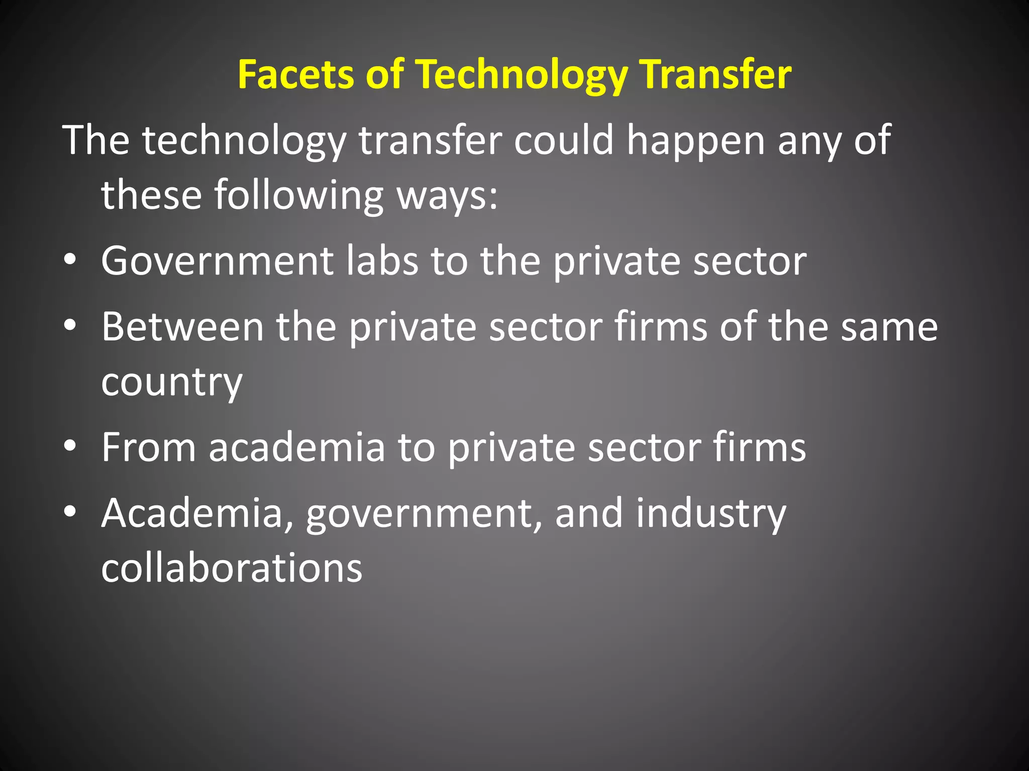 Facets of Technology Transfer
The technology transfer could happen any of
these following ways:
• Government labs to the private sector
• Between the private sector firms of the same
country
• From academia to private sector firms
• Academia, government, and industry
collaborations
 