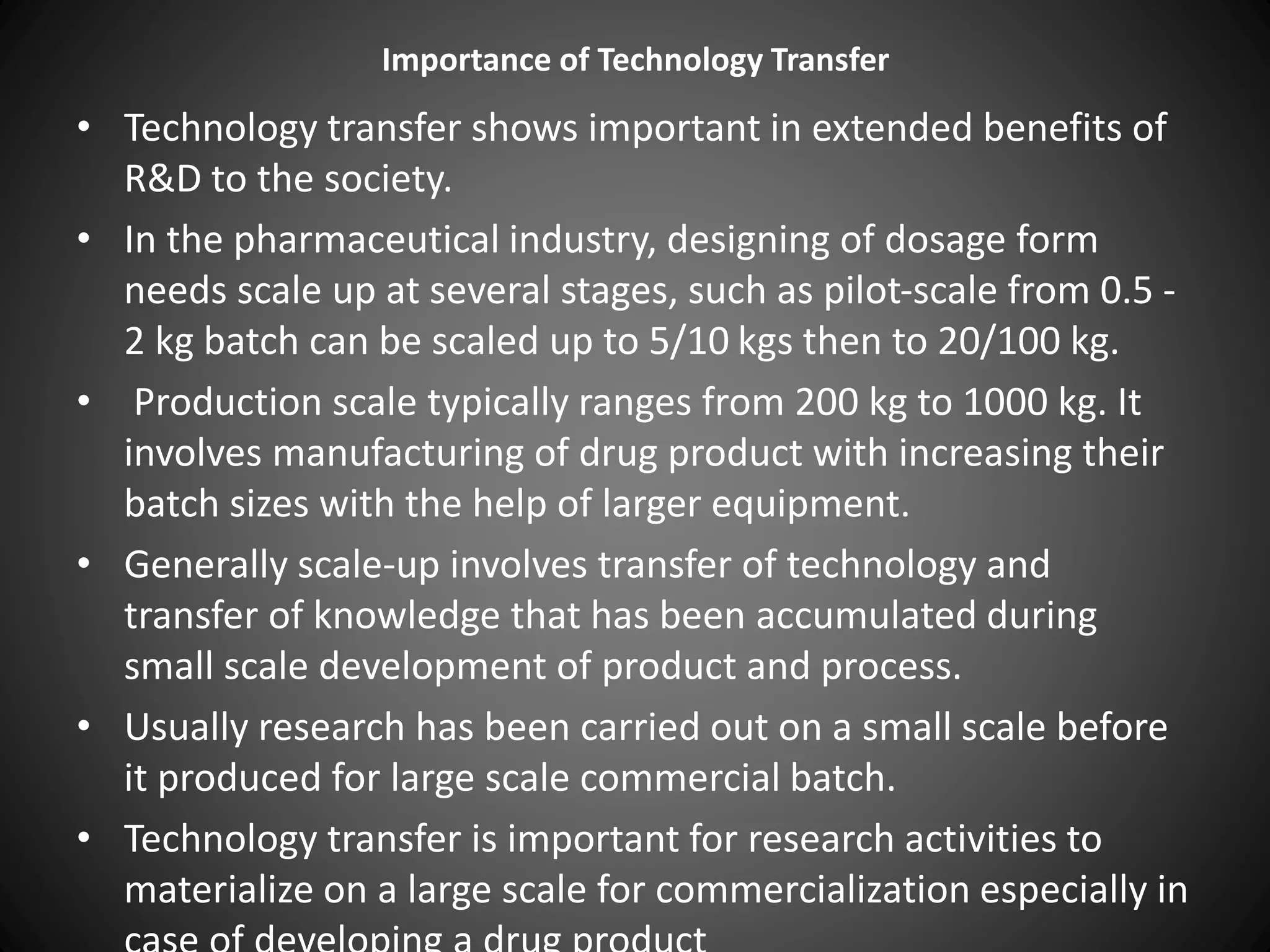 Importance of Technology Transfer
• Technology transfer shows important in extended benefits of
R&D to the society.
• In the pharmaceutical industry, designing of dosage form
needs scale up at several stages, such as pilot-scale from 0.5 -
2 kg batch can be scaled up to 5/10 kgs then to 20/100 kg.
• Production scale typically ranges from 200 kg to 1000 kg. It
involves manufacturing of drug product with increasing their
batch sizes with the help of larger equipment.
• Generally scale-up involves transfer of technology and
transfer of knowledge that has been accumulated during
small scale development of product and process.
• Usually research has been carried out on a small scale before
it produced for large scale commercial batch.
• Technology transfer is important for research activities to
materialize on a large scale for commercialization especially in
 