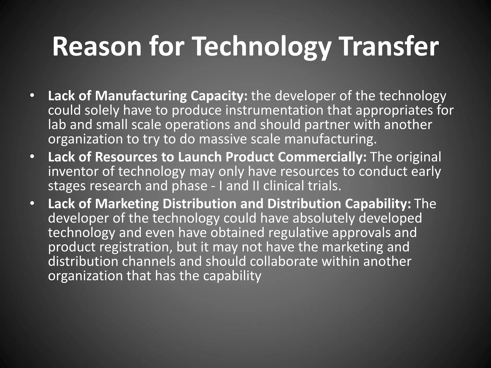 Reason for Technology Transfer
• Lack of Manufacturing Capacity: the developer of the technology
could solely have to produce instrumentation that appropriates for
lab and small scale operations and should partner with another
organization to try to do massive scale manufacturing.
• Lack of Resources to Launch Product Commercially: The original
inventor of technology may only have resources to conduct early
stages research and phase - I and II clinical trials.
• Lack of Marketing Distribution and Distribution Capability: The
developer of the technology could have absolutely developed
technology and even have obtained regulative approvals and
product registration, but it may not have the marketing and
distribution channels and should collaborate within another
organization that has the capability
 