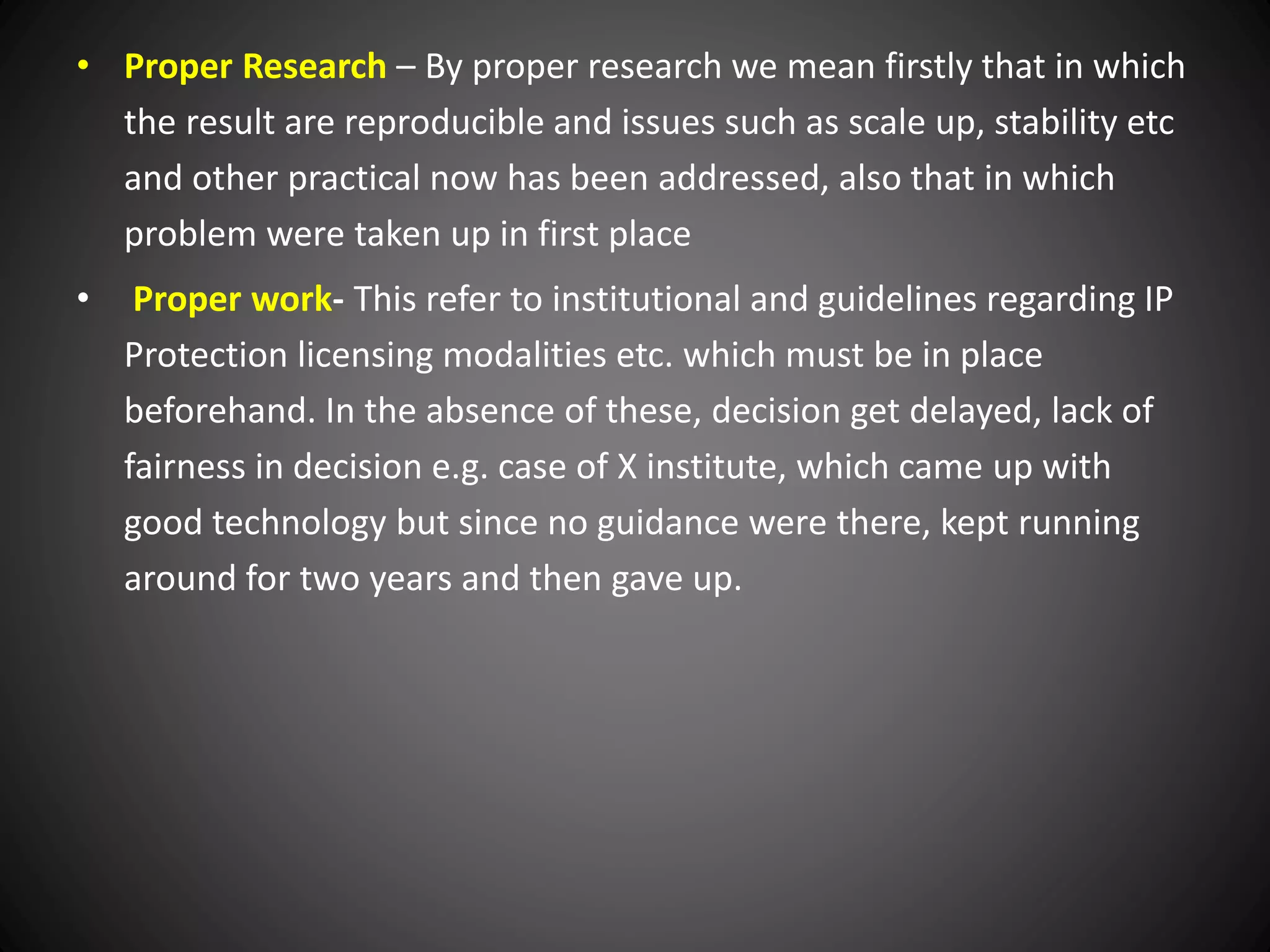 • Proper Research – By proper research we mean firstly that in which
the result are reproducible and issues such as scale up, stability etc
and other practical now has been addressed, also that in which
problem were taken up in first place
• Proper work- This refer to institutional and guidelines regarding IP
Protection licensing modalities etc. which must be in place
beforehand. In the absence of these, decision get delayed, lack of
fairness in decision e.g. case of X institute, which came up with
good technology but since no guidance were there, kept running
around for two years and then gave up.
 