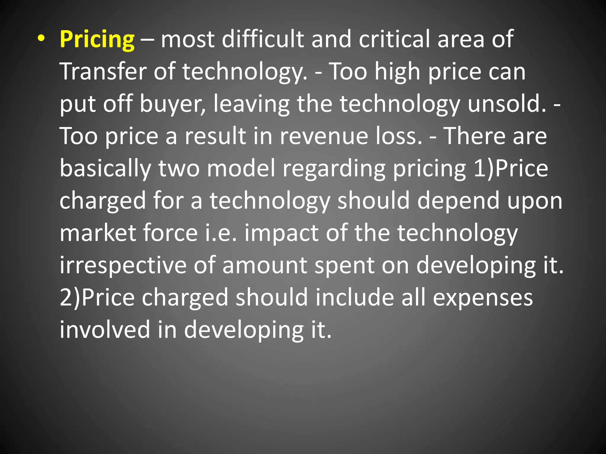 • Pricing – most difficult and critical area of
Transfer of technology. - Too high price can
put off buyer, leaving the technology unsold. -
Too price a result in revenue loss. - There are
basically two model regarding pricing 1)Price
charged for a technology should depend upon
market force i.e. impact of the technology
irrespective of amount spent on developing it.
2)Price charged should include all expenses
involved in developing it.
 