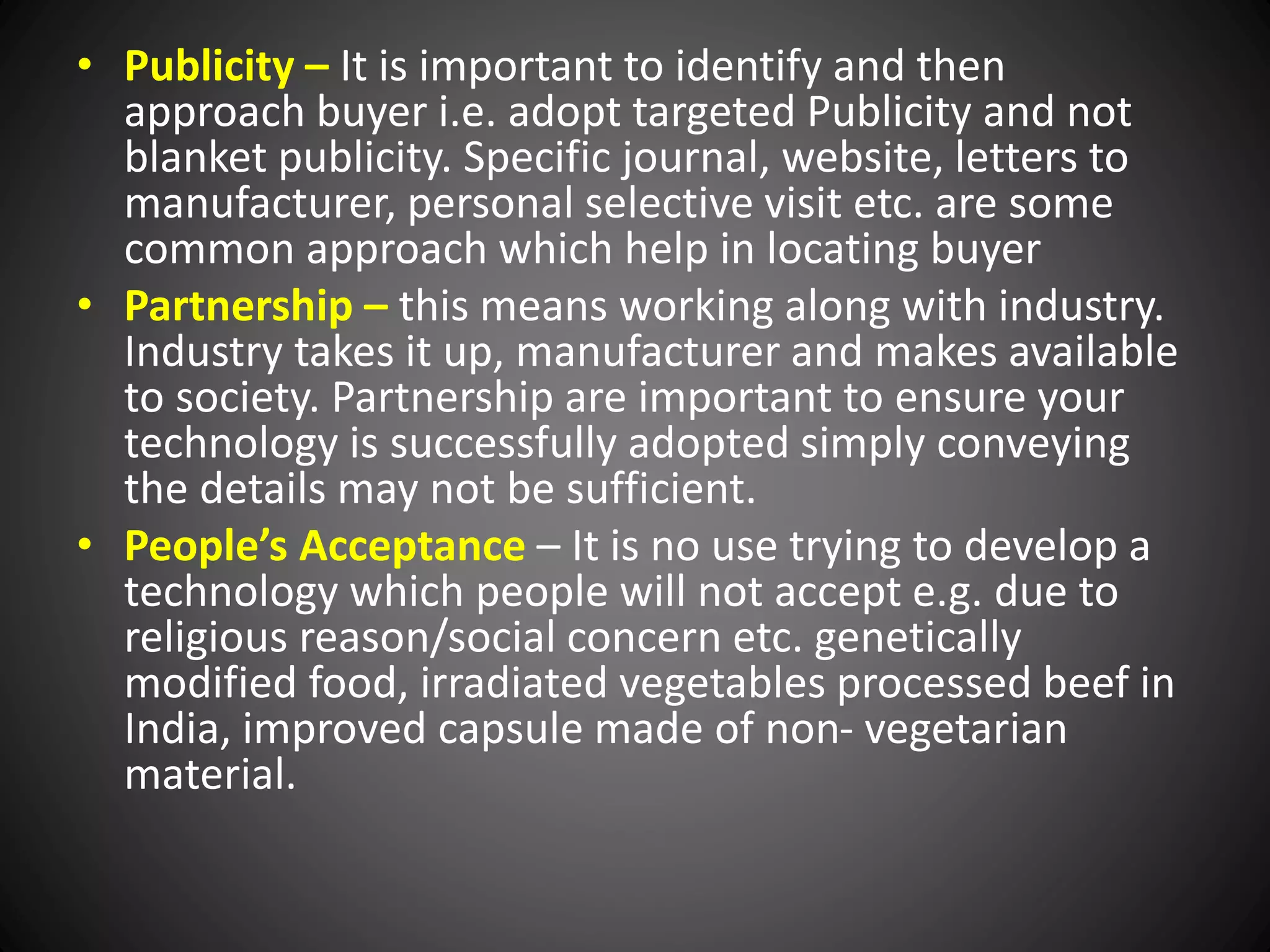 • Publicity – It is important to identify and then
approach buyer i.e. adopt targeted Publicity and not
blanket publicity. Specific journal, website, letters to
manufacturer, personal selective visit etc. are some
common approach which help in locating buyer
• Partnership – this means working along with industry.
Industry takes it up, manufacturer and makes available
to society. Partnership are important to ensure your
technology is successfully adopted simply conveying
the details may not be sufficient.
• People’s Acceptance – It is no use trying to develop a
technology which people will not accept e.g. due to
religious reason/social concern etc. genetically
modified food, irradiated vegetables processed beef in
India, improved capsule made of non- vegetarian
material.
 