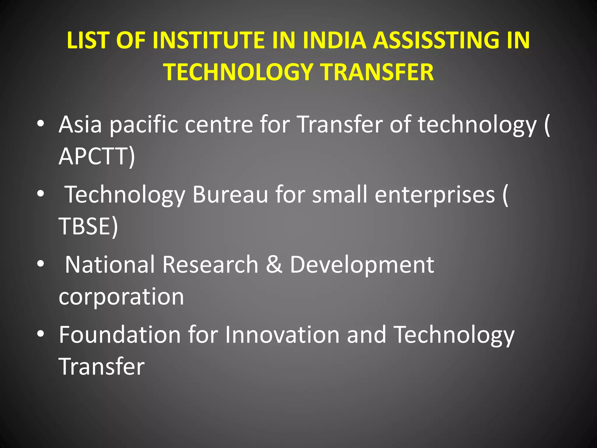 LIST OF INSTITUTE IN INDIA ASSISSTING IN
TECHNOLOGY TRANSFER
• Asia pacific centre for Transfer of technology (
APCTT)
• Technology Bureau for small enterprises (
TBSE)
• National Research & Development
corporation
• Foundation for Innovation and Technology
Transfer
 