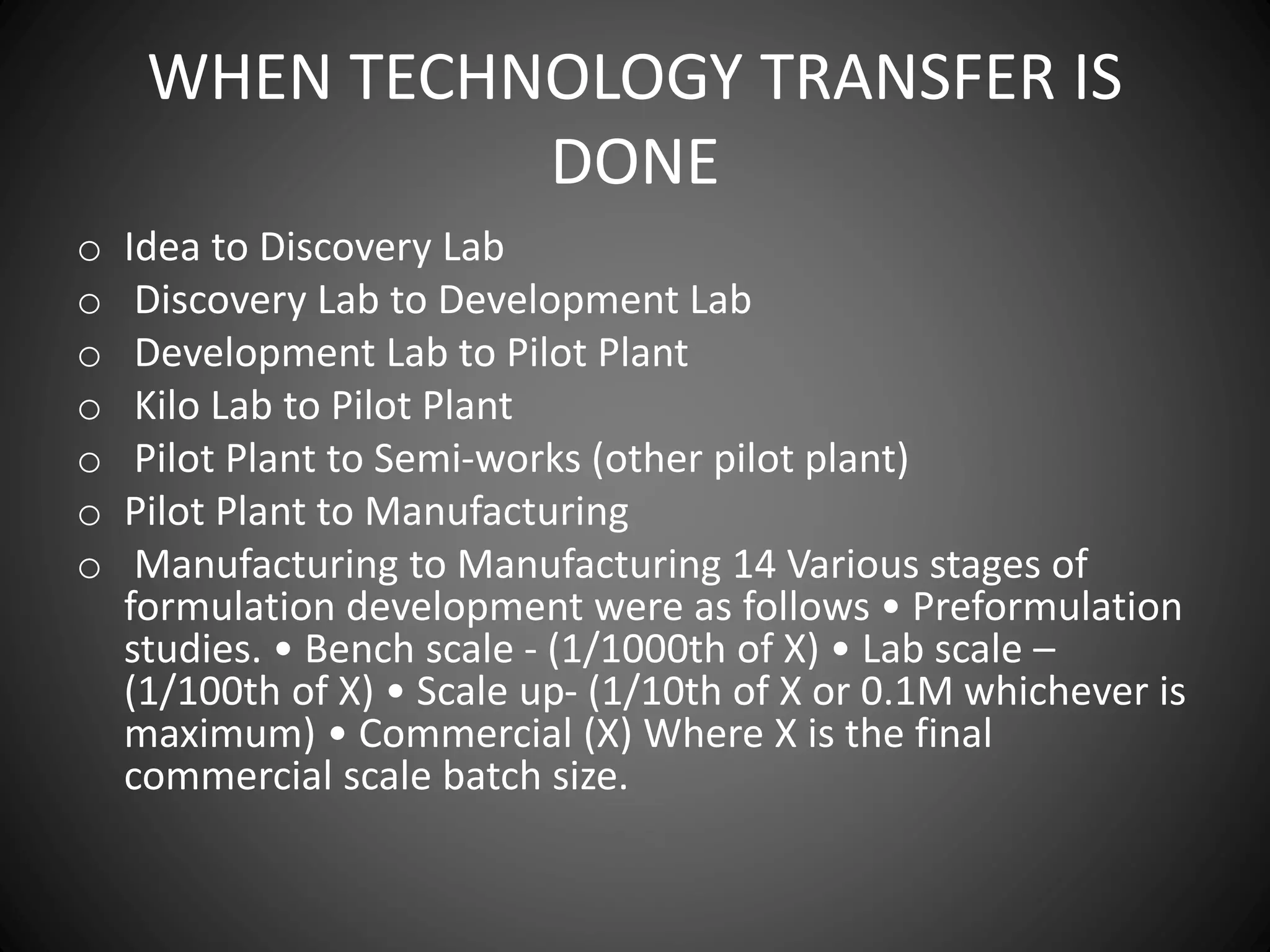 WHEN TECHNOLOGY TRANSFER IS
DONE
o Idea to Discovery Lab
o Discovery Lab to Development Lab
o Development Lab to Pilot Plant
o Kilo Lab to Pilot Plant
o Pilot Plant to Semi-works (other pilot plant)
o Pilot Plant to Manufacturing
o Manufacturing to Manufacturing 14 Various stages of
formulation development were as follows • Preformulation
studies. • Bench scale - (1/1000th of X) • Lab scale –
(1/100th of X) • Scale up- (1/10th of X or 0.1M whichever is
maximum) • Commercial (X) Where X is the final
commercial scale batch size.
 