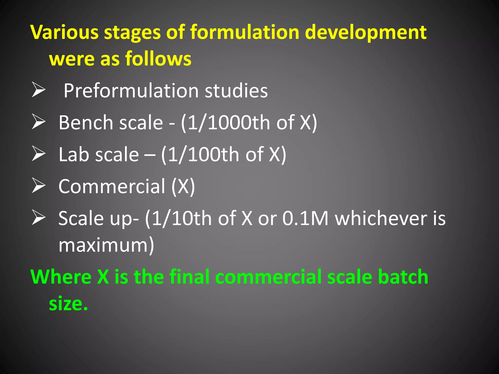 Various stages of formulation development
were as follows
 Preformulation studies
 Bench scale - (1/1000th of X)
 Lab scale – (1/100th of X)
 Commercial (X)
 Scale up- (1/10th of X or 0.1M whichever is
maximum)
Where X is the final commercial scale batch
size.
 