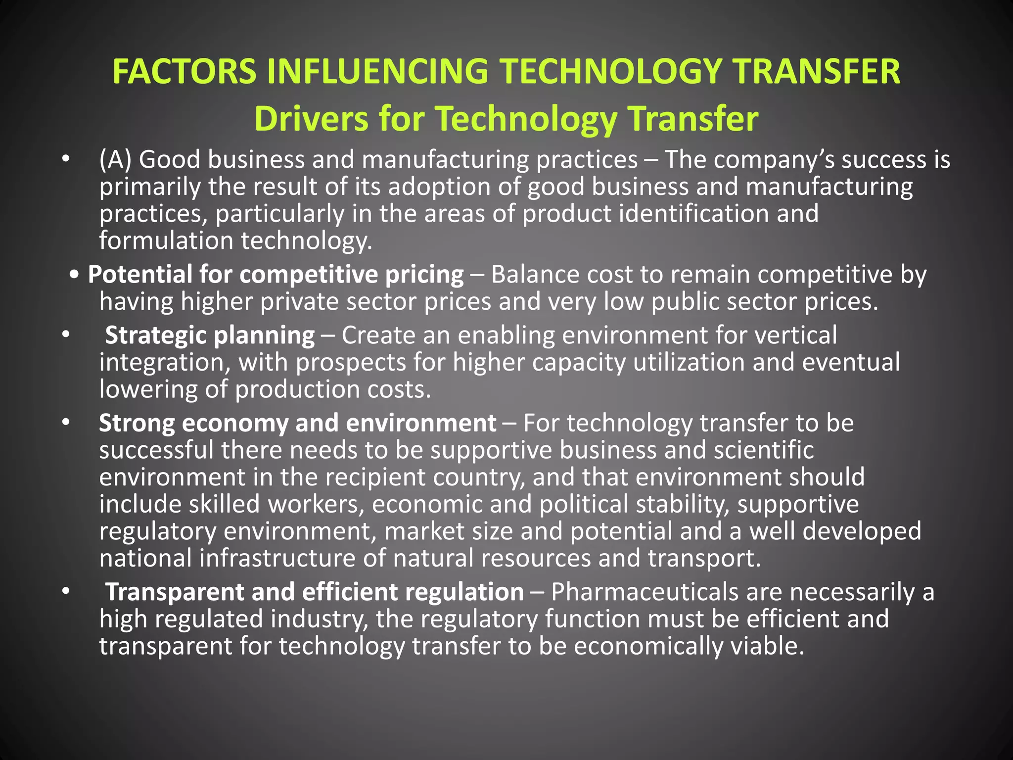 FACTORS INFLUENCING TECHNOLOGY TRANSFER
Drivers for Technology Transfer
• (A) Good business and manufacturing practices – The company’s success is
primarily the result of its adoption of good business and manufacturing
practices, particularly in the areas of product identification and
formulation technology.
• Potential for competitive pricing – Balance cost to remain competitive by
having higher private sector prices and very low public sector prices.
• Strategic planning – Create an enabling environment for vertical
integration, with prospects for higher capacity utilization and eventual
lowering of production costs.
• Strong economy and environment – For technology transfer to be
successful there needs to be supportive business and scientific
environment in the recipient country, and that environment should
include skilled workers, economic and political stability, supportive
regulatory environment, market size and potential and a well developed
national infrastructure of natural resources and transport.
• Transparent and efficient regulation – Pharmaceuticals are necessarily a
high regulated industry, the regulatory function must be efficient and
transparent for technology transfer to be economically viable.
 