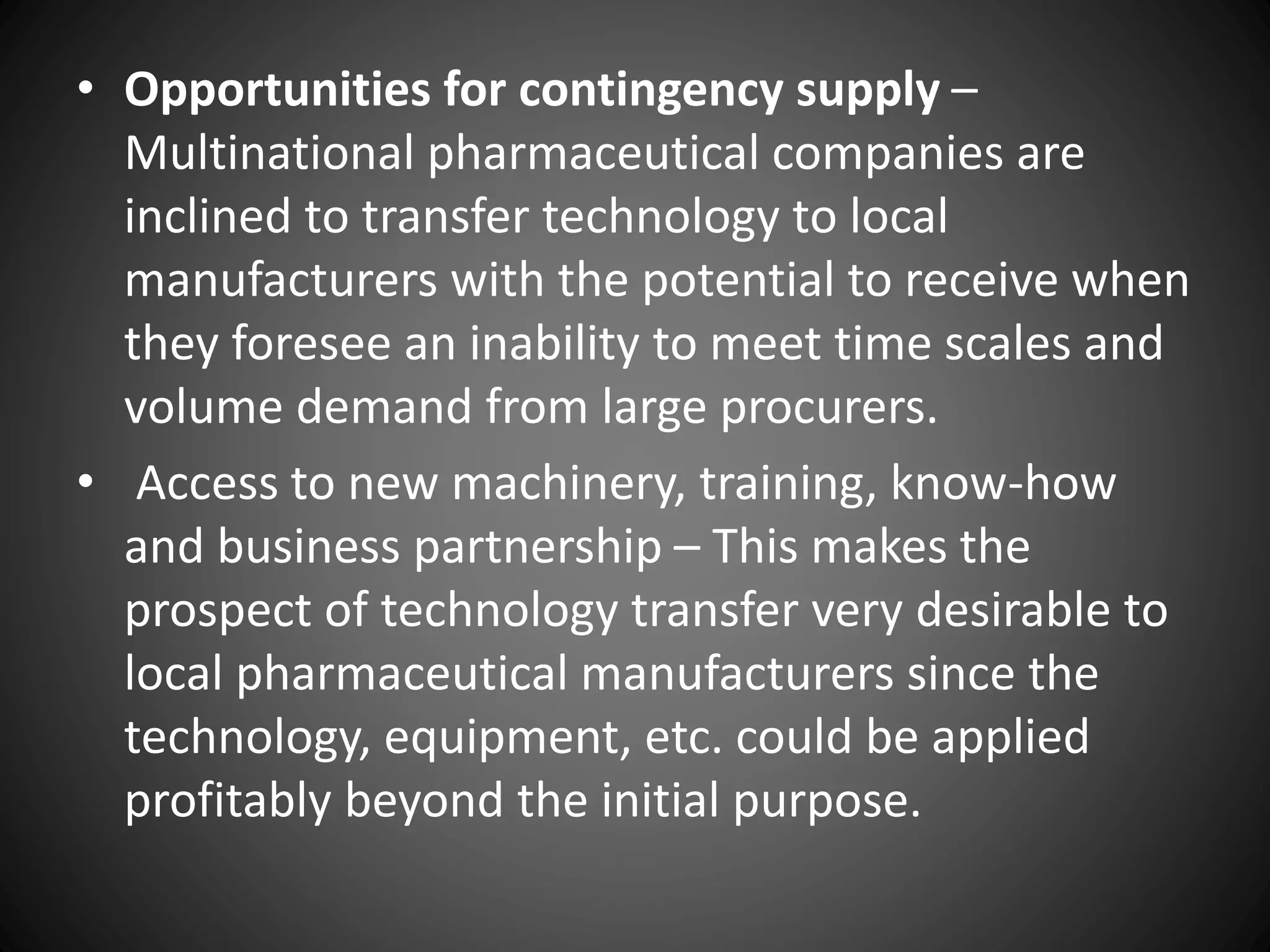 • Opportunities for contingency supply –
Multinational pharmaceutical companies are
inclined to transfer technology to local
manufacturers with the potential to receive when
they foresee an inability to meet time scales and
volume demand from large procurers.
• Access to new machinery, training, know-how
and business partnership – This makes the
prospect of technology transfer very desirable to
local pharmaceutical manufacturers since the
technology, equipment, etc. could be applied
profitably beyond the initial purpose.
 