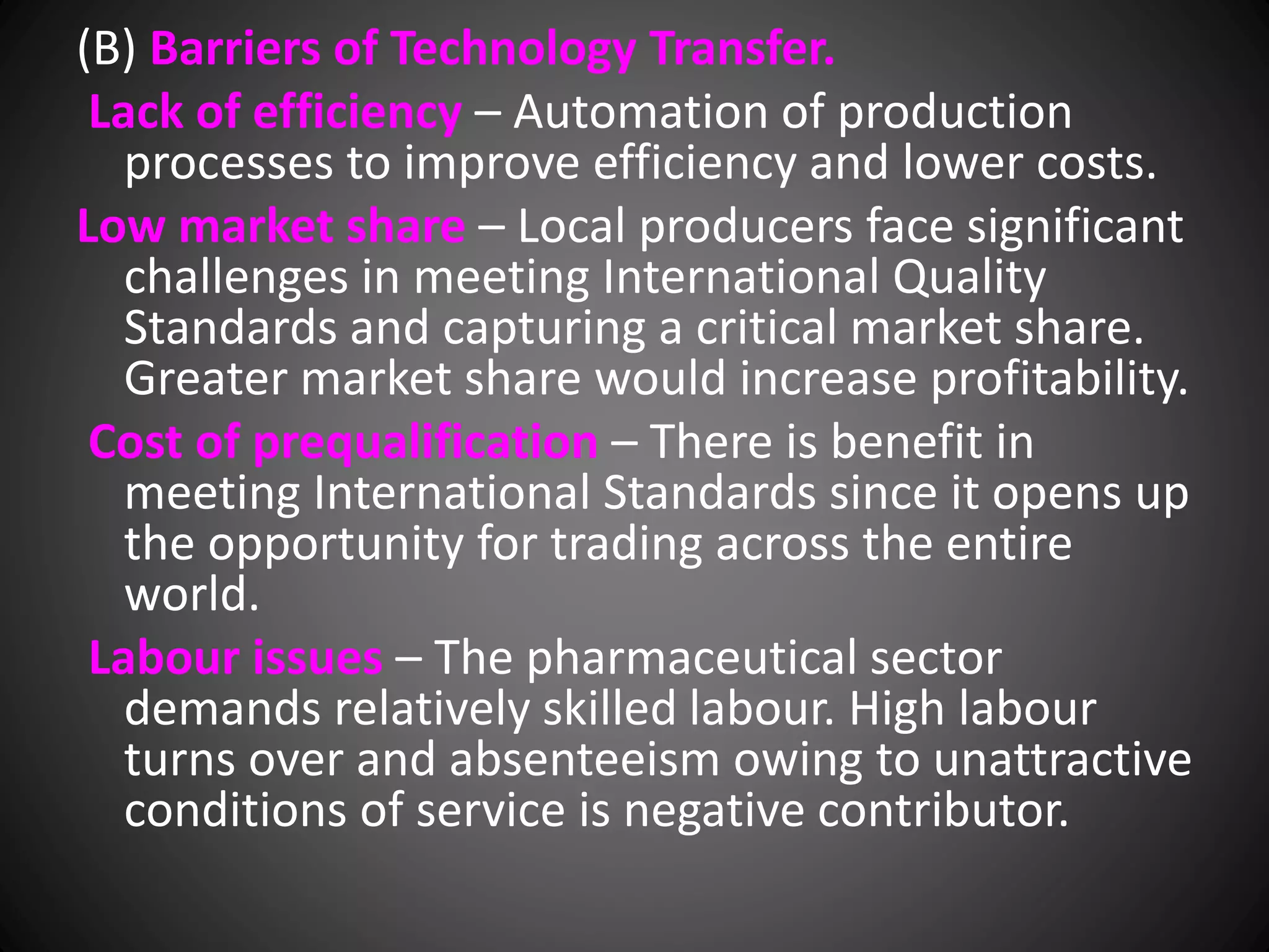 (B) Barriers of Technology Transfer.
Lack of efficiency – Automation of production
processes to improve efficiency and lower costs.
Low market share – Local producers face significant
challenges in meeting International Quality
Standards and capturing a critical market share.
Greater market share would increase profitability.
Cost of prequalification – There is benefit in
meeting International Standards since it opens up
the opportunity for trading across the entire
world.
Labour issues – The pharmaceutical sector
demands relatively skilled labour. High labour
turns over and absenteeism owing to unattractive
conditions of service is negative contributor.
 