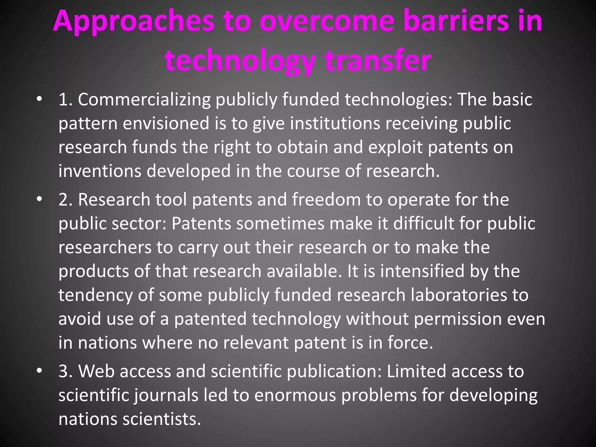Approaches to overcome barriers in
technology transfer
• 1. Commercializing publicly funded technologies: The basic
pattern envisioned is to give institutions receiving public
research funds the right to obtain and exploit patents on
inventions developed in the course of research.
• 2. Research tool patents and freedom to operate for the
public sector: Patents sometimes make it difficult for public
researchers to carry out their research or to make the
products of that research available. It is intensified by the
tendency of some publicly funded research laboratories to
avoid use of a patented technology without permission even
in nations where no relevant patent is in force.
• 3. Web access and scientific publication: Limited access to
scientific journals led to enormous problems for developing
nations scientists.
 